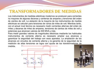 Los instrumentos de medidas eléctricas modernos se producen para corrientes
no mayores de algunas decenas y centenas de amperes y tensiones del orden
de cientos de volt. La aislación de la mayoría de los instrumentos de medida
eléctricas se calculan para tensiones de varios de miles de volt. Mientras tanto,
con el actual nivel técnico es necesario medir corrientes alternas del orden de
miles y decenas de miles de amperes, tensiones de cientos de miles de volt y
potencias que alcanzan valores de 500 MVA y más.
Para medir grandes valores de magnitudes eléctricas mediante los habituales
instrumentos de corriente alterna es necesario ampliar sus alcances y
garantizar la seguridad del trabajo con esos aparatos. La ampliación de los
alcances en circuitos de corriente alterna y la garantía de la seguridad de la
medición de altas tensiones se logra con ayuda de los transformadores de
medida.
TRANSFORMADORES DE MEDIDAS
 