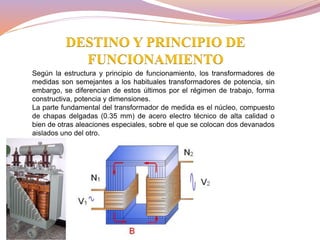Según la estructura y principio de funcionamiento, los transformadores de
medidas son semejantes a los habituales transformadores de potencia, sin
embargo, se diferencian de estos últimos por el régimen de trabajo, forma
constructiva, potencia y dimensiones.
La parte fundamental del transformador de medida es el núcleo, compuesto
de chapas delgadas (0.35 mm) de acero electro técnico de alta calidad o
bien de otras aleaciones especiales, sobre el que se colocan dos devanados
aislados uno del otro.
DESTINO Y PRINCIPIO DE
FUNCIONAMIENTO
 
