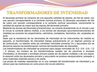 El devanado primario se compone de una pequeña cantidad de espiras, de hilo de cobre, con
una sección correspondiente a la corriente nominal primaria. El devanado secundario de hilo
de cobre con sección correspondiente a la corriente nominal secundaria, comúnmente la
cantidad de espiras es mayor que las espiras del devanado primario.
Mediante los bornes del devanado primario(línea), se conecta directamente en el circuito y por
él circula la corriente alterna medida, a los bornes del devanado secundario(instrumentos de
medidas) se conectan los amperímetros, vatímetros, contadores, fasímetros, etc. acoplados en
serie.
Dado que la resistencia de los devanados de intensidad de los instrumentos de medida es
pequeña, el transformador de intensidad trabaja prácticamente en un régimen próximo al
de cortocircuito. La relación entre las corrientes nominales primarias I1n y secundaria I2n se
denomina relación de transformación nominal del transformador de intensidad.
Los transformadores de intensidad se producen para cargas nominales de: 0,2 - 0,6 - 0,8 - 1,2
- 2 ohmios, los núcleos de los transformadores pueden ser de columnas o anulares
(Toroidales), el devanado o enrollado primario puede ser de espiras múltiples y de una espira,
la aislación entre los devanados primario y secundario se produce seca(porcelana, presspán y
otros materiales aislantes secos) o de aceite.
Las pinzas de medidas representan en sí una variedad del transformador de intensidad y se
utilizan para las mediciones sin corte previo del circuito eléctrico.
TRANSFORMADORES DE INTENSIDAD
 