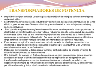 • Dispositivos de gran tamaños utilizados para la generación de energía y también el transporte
de la electricidad.
• Los transformadores de potencia industriales y domésticos, que operan a la frecuencia de la red
eléctrica, pueden ser monofásicos o trifásicos y están diseñados para trabajar con voltajes y
corrientes elevados.
• Para que el transporte de energía resulte rentable es necesario que en la planta productora de
electricidad un transformador eleve los voltajes, reduciendo con ello la intensidad. Las pérdidas
ocasionadas por la línea de alta tensión son proporcionales al cuadrado de la intensidad de
corriente por la resistencia del conductor. Por tanto, para la transmisión de energía eléctrica a
larga distancia se utilizan voltajes elevados con intensidades de corriente reducidas.
• En el extremo receptor los transformadores reductores reducen el voltaje, aumentando la
intensidad, y adaptan la corriente a los niveles requeridos por las industrias y las viviendas,
normalmente alrededor de los 240 voltios.
• Deben ser muy eficientes y deben disipar la menor cantidad posible de energía en forma de
calor durante el proceso de transformación
• Una disipación de tan sólo un 0,5% de la potencia de un gran transformador genera enormes
cantidades de calor, lo que hace necesario el uso de dispositivos de refrigeración. Los
transformadores de potencia convencionales se instalan en contenedores sellados que
disponen de un circuito de refrigeración que contiene aceite u otra sustancia. El aceite circula
por el transformador y disipa el calor mediante radiadores exteriores.
TRANSFORMADORES DE POTENCIA
 