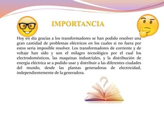 IMPORTANCIA
Hoy en día gracias a los transformadores se han podido resolver una
gran cantidad de problemas eléctricos en los cuales si no fuera por
estos seria imposible resolver. Los transformadores de corriente y de
voltaje han sido y son el milagro tecnológico por el cual los
electrodomésticos, las maquinas industriales, y la distribución de
energía eléctrica se a podido usar y distribuir a las diferentes ciudades
del mundo, desde las plantas generadoras de electricidad,
independientemente de la generadora.
 