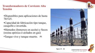 Transformadores de Corriente Alta
Tensión
•Disponibles para aplicaciones de hasta
765 kV.
•Capacidad de fabricación tipo tanque,
casquillo e invertida.
•Húmedos (Inmersos en aceite) y Secos
(resina epóxica ó aislados en gas)
•Tanque vivo y tanque muerto.
figura 15. [5]
[5]
 