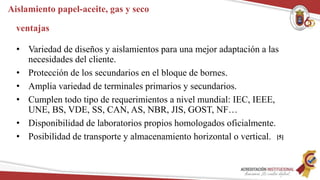 Aislamiento papel-aceite, gas y seco
ventajas
• Variedad de diseños y aislamientos para una mejor adaptación a las
necesidades del cliente.
• Protección de los secundarios en el bloque de bornes.
• Amplia variedad de terminales primarios y secundarios.
• Cumplen todo tipo de requerimientos a nivel mundial: IEC, IEEE,
UNE, BS, VDE, SS, CAN, AS, NBR, JIS, GOST, NF…
• Disponibilidad de laboratorios propios homologados oficialmente.
• Posibilidad de transporte y almacenamiento horizontal o vertical. [5]
 