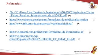 Referencias:
• file:///C:/Users/User/Desktop/subestaciones%20el%C3%A9ctricas/Carlos
_Felipe_Ramirez_Subestaciones_de_a%20(1).pdf
• https://www.arteche.com/es/transformadores-de-medida-alta-tension
• http://www.frlp.utn.edu.ar/materias/tydee/moduloii.pdf
• https://eleanami.com/project/transformadores-de-instrumento-at/
• https://eleanami.com/wp-
content/uploads/2021/04/ARTECHE_CT_trafAT_ES.pdf
[1]
[3]
[4]
[5]
[2]
 