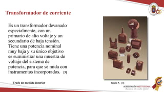 Transformador de corriente
Es un transformador devanado
especialmente, con un
primario de alto voltaje y un
secundario de baja tensión.
Tiene una potencia nominal
muy baja y su único objetivo
es suministrar una muestra de
voltaje del sistema de
potencia, para que se mida con
instrumentos incorporados.
Trafo de medida interior
[5]
figura 9. [4]
 