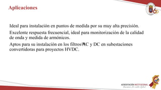 Aplicaciones
Ideal para instalación en puntos de medida por su muy alta precisión.
Excelente respuesta frecuencial, ideal para monitorización de la calidad
de onda y medida de armónicos.
Aptos para su instalación en los filtros AC y DC en subestaciones
convertidoras para proyectos HVDC.
[5]
 
