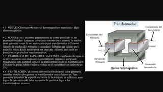 • 1) NUCLEO: formado de material ferromagnético, mantiene el flujo
electromagnético.
• 2) BOBINA: es el alambre generalmente de cobre enrollado en las
piernas del núcleo. Entonces la variante consiste en el número de vueltas
en el primario contra la del secundario en un transformador trifásico el
número de vueltas del primario y secundario deberían ser iguales para
todas las bases. Están recubiertos por una capa aislante, que suele ser
barniz en los pequeños transformadores.
• 3) CAMBIADOR DE TAPS O DERIVACIONES: cambiador de tapas o
de derivaciones es un dispositivo generalmente mecánico que puede
manipularse para cambiar la razón de transformación de un transformador.
Con esto se puede subir o bajar el voltaje en el secundario en razón de un
5%
• 4) VENTILACIÓN: el sistema de ventilación disipa el calor generado
mientras menos calor genere un transformador más eficiente es. Para
potencias pequeñas, la superficie externa de la máquina es suficiente para
lograr la evacuación de calor necesaria, lo que da a lugar a los
transformadores en seco.
 