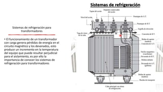 Sistemas de refrigeración para
transformadores
• El funcionamiento de un transformador
con carga genera pérdidas de energía en el
circuito magnético y los devanados, esto
produce un incremento en la temperatura
del equipo que puede resultar perjudicial
para el aislamiento, es por ello la
importancia de conocer los sistemas de
refrigeración para transformadores
 
