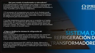 Qué pasa cuando el transformador se sobrecalienta?
• Los transformadores están diseñados para trabajar a cierta potencia y
la perdida generada por esa potencia esta calculada y controlada. El
incremento de potencia, fallas de equipos, cortocircuitos incrementan la
carga, la perdida y por lo tanto la temperatura.
• El incremento de la temperatura por encima de lo diseñado puede
provocar un desencadenamiento de sucesos que lleve a la destrucción
del equipo, la cual puede ser evitado conociendo a fondo los sistemas
de refrigeración para transformadores.
• Las altas temperaturas generan gases que se acumulan en el equipo,
también hace que el aislamiento del devanado se funde y provoca un
corto circuito, lo cual junto con los gases emitidos puede causar una
explosión violenta. Sin embargo, existen disyuntores que desconectaran
el equipo evitando un incendio mayor.
¿Cómo se clasifican los sistemas de refrigeración del
transformador?
• Los transformadores pequeños se enfrían mediante aire natural por
dentro y por fuera, mientras aumenta la potencia los sistemas se
vuelven más complejos que pueden ser con agua, gas, liquido sintético
y aceite mineral (lo más comunes).
• En la norma internacional (IEC 60076) de diseño, fabricación y
pruebas de transformadores de aislamiento, distribución y potencia;
Están categorizados (9 categorías) y codificado por cuatro letras, de la
siguiente manera.
 