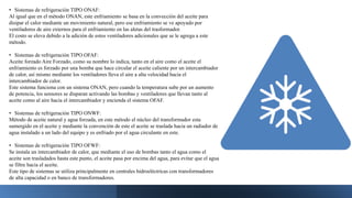 • Sistemas de refrigeración TIPO ONAF:
Al igual que en el método ONAN, este enfriamiento se basa en la convección del aceite para
disipar el calor mediante un movimiento natural, pero ese enfriamiento se ve apoyado por
ventiladores de aire externos para el enfriamiento en las aletas del trasformador.
El costo se eleva debido a la adición de estos ventiladores adicionales que se le agrega a este
método.
• Sistemas de refrigeración TIPO OFAF:
Aceite forzado Aire Forzado, como su nombre lo indica, tanto en el aire como el aceite el
enfriamiento es forzado por una bomba que hace circular el aceite caliente por un intercambiador
de calor, así mismo mediante los ventiladores lleva el aire a alta velocidad hacia el
intercambiador de calor.
Este sistema funciona con un sistema ONAN, pero cuando la temperatura sube por un aumento
de potencia, los sensores se disparan activando las bombas y ventiladores que llevan tanto al
aceite como al aire hacia el intercambiador y encienda el sistema OFAF.
• Sistemas de refrigeración TIPO ONWF:
Método de aceite natural y agua forzada, en este método el núcleo del transformador esta
sumergido en el aceite y mediante la convención de este el aceite se traslada hacia un radiador de
agua instalado a un lado del equipo y es enfriado por el agua circulante en este.
• Sistemas de refrigeración TIPO OFWF:
Se instala un intercambiador de calor, que mediante el uso de bombas tanto el agua como el
aceite son trasladados hasta este punto, el aceite pasa por encima del agua, para evitar que el agua
se filtre hacia el aceite.
Este tipo de sistemas se utiliza principalmente en centrales hidroeléctricas con transformadores
de alta capacidad o en banco de transformadores.
 
