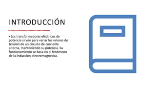INTRODUCCIÓN
• Los transformadores eléctricos de
potencia sirven para variar los valores de
tensión de un circuito de corriente
alterna, manteniendo su potencia. Su
funcionamiento se basa en el fenómeno
de la inducción electromagnética.
 