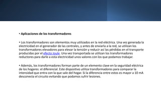 • Aplicaciones de los transformadores
• Los transformadores son elementos muy utilizados en la red eléctrica. Una vez generada la
electricidad en el generador de las centrales, y antes de enviarla a la red, se utilizan los
transformadores elevadores para elevar la tensión y reducir así las pérdidas en el transporte
producidas por el efecto Joule. Una vez transportada se utilizan los transformadores
reductores para darle a esta electricidad unos valores con los que podamos trabajar.
• Además, los transformadores forman parte de un elemento clave en la seguridad eléctrica
de los hogares: el diferencial. Este dispositivo utiliza transformadores para comparar la
intensidad que entra con la que sale del hogar. Si la diferencia entre estos es mayor a 10 mA
desconecta el circuito evitando que podamos sufrir lesiones.
 