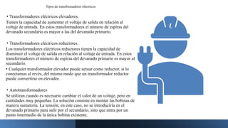 Tipos de transformadores eléctricos
• Transformadores eléctricos elevadores.
Tienen la capacidad de aumentar el voltaje de salida en relación al
voltaje de entrada. En estos transformadores el número de espiras del
devanado secundario es mayor a las del devanado primario.
• Transformadores eléctricos reductores.
Los transformadores eléctricos reductores tienen la capacidad de
disminuir el voltaje de salida en relación al voltaje de entrada. En estos
transformadores el número de espiras del devanado primario es mayor al
secundario.
• Cualquier transformador elevador puede actuar como reductor, si lo
conectamos al revés, del mismo modo que un transformador reductor
puede convertirse en elevador.
• Autotransformadores
Se utilizan cuando es necesario cambiar el valor de un voltaje, pero en
cantidades muy pequeñas. La solución consiste en montar las bobinas de
manera sumatoria. La tensión, en este caso, no se introduciría en el
devanado primario para salir por el secundario, sino que entra por un
punto intermedio de la única bobina existente.
 