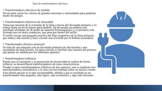 Tipos de transformadores eléctricos
• Transformadores eléctricos de medida
Sirven para variar los valores de grandes tensiones o intensidades para poderlas
medir sin peligro.
• Transformadores eléctricos de intensidad
Toma una muestra de la corriente de la línea a través del devanado primario y lo
reduce hasta un nivel seguro para medirlo. Su devanado secundario está
enrollado alrededor de un anillo de material ferromagnético y su primario está
formado por un único conductor, que pasa por dentro del anillo.
El anillo recoge una pequeña muestra del flujo magnético de la línea primaria,
que induce una tensión y hace circular una corriente por la bobina secundaria.
• Transformador eléctrico potencial
Se trata de una máquina con un devanado primario de alta tensión y uno
secundario de baja tensión. Su única misión es facilitar una muestra del primero
que pueda ser medida por los diferentes aparatos.
• Transformadores trifásicos
Puesto que el transporte y la generación de electricidad se realiza de forma
trifásica, se desarrollaron transformadores de estas características.
Pueden crearse transformadores trifásicos de dos maneras: una es mediante tres
transformadores monofásicos y la otra con tres bobinas sobre un núcleo común.
Esta última opción es la más recomendable, debido a que el resultado es un
transformador más pequeño, más ligero, más económico y algo más eficiente.
 