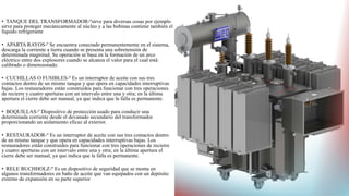 • TANQUE DEL TRANSFORMADOR-ºsirve para diversas cosas por ejemplo
sirve para proteger mecánicamente al núcleo y a las bobinas contiene también el
líquido refrigerante
• APARTA RAYOS-º Se encuentra conectado permanentemente en el sistema,
descarga la corriente a tierra cuando se presenta una sobretensión de
determinada magnitud. Su operación se basa en la formación de un arco
eléctrico entre dos explosores cuando se alcanza el valor para el cual está
calibrado o dimensionado.
• CUCHILLAS O FUSIBLES-º Es un interruptor de aceite con sus tres
contactos dentro de un mismo tanque y que opera en capacidades interruptivas
bajas. Los restauradores están construidos para funcionar con tres operaciones
de recierre y cuatro aperturas con un intervalo entre una y otra; en la última
apertura el cierre debe ser manual, ya que indica que la falla es permanente.
• BOQUILLAS-º Dispositivo de protección usado para conducir una
determinada corriente desde el devanado secundario del transformador
proporcionando un aislamiento eficaz al exterior.
• RESTAURADOR-º Es un interruptor de aceite con sus tres contactos dentro
de un mismo tanque y que opera en capacidades interruptivas bajas. Los
restauradores están construidos para funcionar con tres operaciones de recierre
y cuatro aperturas con un intervalo entre una y otra; en la última apertura el
cierre debe ser manual, ya que indica que la falla es permanente.
• RELE BUCHHOLZ-º Es un dispositivo de seguridad que se monta en
algunos transformadores en baño de aceite que van equipados con un depósito
externo de expansión en su parte superior
 
