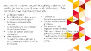 11
Los transformadores poseen materiales aislantes, los
cuales, juntos forman el sistema de aislamiento. Este
sistema incluye materiales como son:
• Cartón prensado
• Papel Kraft normal o tratado
• Papel manila y corrugado
• Cartón prensado de alta
densidad
• Collares de cartón prensado y
aislamientos finales
• Partes de cartón prensado
laminados
• Esmaltes y barnices
• Recubrimientos orgánicos e
inorgánicos para la laminación
del núcleo
• Porcelanas
• Recubrimientos de polvo epóxico
• Madera de maple o machiche para
armados
• Fibra vulcanizada
• Algodón (hilos y cintas)
• Plásticos y cementos, telas y cintas
adhesivas, cintas de fibra de vidrio.
• Fluido liquido dieléctrico, que puede ser
aceite mineral, aceite de siliconas o r-
temp.
 