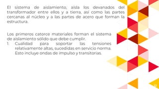 12
El sistema de aislamiento, aísla los devanados del
transformador entre ellos y a tierra, así como las partes
cercanas al núcleo y a las partes de acero que forman la
estructura.
Los primeros catorce materiales forman el sistema
de aislamiento sólido que debe cumplir.
1. Cualidad para soportar las tensiones
relativamente altas, sucedidas en servicio norma.
Esto incluye ondas de impulso y transitorias.
 