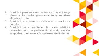 13
2. Cualidad para soportar esfuerzos mecánicos y
térmicos, los cuales, generalmente acompañan
el corto circuito.
3. Cualidad para prevenir excesivas acumulaciones
de calor
4. Cualidad para mantener las características
deseadas para un periodo de vida de servicio
aceptable dando un adecuado mantenimiento
 