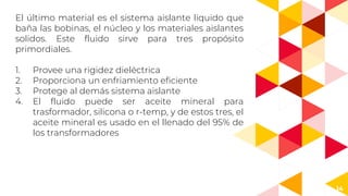 14
El último material es el sistema aislante liquido que
baña las bobinas, el núcleo y los materiales aislantes
solidos. Este fluido sirve para tres propósito
primordiales.
1. Provee una rigidez dieléctrica
2. Proporciona un enfriamiento eficiente
3. Protege al demás sistema aislante
4. El fluido puede ser aceite mineral para
trasformador, silicona o r-temp, y de estos tres, el
aceite mineral es usado en el llenado del 95% de
los transformadores
 