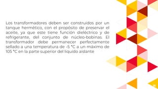 16
Los transformadores deben ser construidos por un
tanque hermético, con el propósito de preservar el
aceite, ya que este tiene función dieléctrico y de
refrigerante, del conjunto de núcleo-bobinas. El
transformador debe permanecer perfectamente
sellado a una temperatura de -5 °C a un máximo de
105 °C en la parte superior del liquido aislante
 