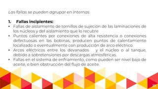 23
Las fallas se pueden agrupar en Internas
1. Fallas incipientes:
• Fallas de aislamiento de tornillos de sujeción de las laminaciones de
los núcleos y del aislamiento que lo recubre
• Puntos calientes por conexiones de alta resistencia o conexiones
defectuosas en las bobinas, producen puntos de calentamiento
localizado o eventualmente con producción de arco eléctrico.
• Arcos eléctricos entre los devanados y el núcleo o al tanque,
debido a sobretensiones por descargas atmosféricas.
• Fallas en el sistema de enfriamiento, como pueden ser nivel bajo de
aceite, o bien obstrucción del flujo de aceite.
 