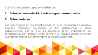 25
Las fallas se pueden agrupar en Externas
1. Sobrecorrientes debido a sobrecargas o corto circuitos
2. Sobretensiones
Las sobrecargas en los transformadores, si se presentan de manera
excesiva producen deterioros en los aislamientos y fallas
subsecuentes, por lo que es necesario tener indicadores de
temperatura con alarma, de tal forma que indique oportunamente
cuando los limites de temperatura se están excediendo.
 