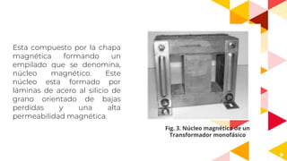 9
Esta compuesto por la chapa
magnética formando un
empilado que se denomina,
núcleo magnético. Este
núcleo esta formado por
láminas de acero al silicio de
grano orientado de bajas
perdidas y una alta
permeabilidad magnética.
Fig. 3. Núcleo magnético de un
Transformador monofásico
 