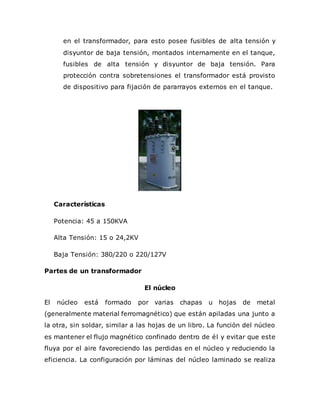 en el transformador, para esto posee fusibles de alta tensión y
disyuntor de baja tensión, montados internamente en el tanque,
fusibles de alta tensión y disyuntor de baja tensión. Para
protección contra sobretensiones el transformador está provisto
de dispositivo para fijación de pararrayos externos en el tanque.
Características
Potencia: 45 a 150KVA
Alta Tensión: 15 o 24,2KV
Baja Tensión: 380/220 o 220/127V
Partes de un transformador
El núcleo
El núcleo está formado por varias chapas u hojas de metal
(generalmente material ferromagnético) que están apiladas una junto a
la otra, sin soldar, similar a las hojas de un libro. La función del núcleo
es mantener el flujo magnético confinado dentro de él y evitar que este
fluya por el aire favoreciendo las perdidas en el núcleo y reduciendo la
eficiencia. La configuración por láminas del núcleo laminado se realiza
 