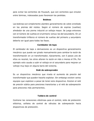 para evitar las corrientes de Foucault, que son corrientes que circulan
entre láminas, indeseadas pues favorecen las perdidas.
Bobinas
Las bobinas son simplemente alambre generalmente de cobre enrollado
en las piernas del núcleo. Según el número de espiras (vueltas)
alrededor de una pierna inducirá un voltaje mayor. Se juega entonces
con el número de vueltas en el primario versus las del secundario. En un
transformador trifásico el número de vueltas del primario y secundario
debería ser igual para todas las fases.
Cambiador de taps
El cambiador de taps o derivaciones es un dispositivo generalmente
mecánico que puede ser girado manualmente para cambiar la razón de
transformación en un transformador, típicamente, son 5 pasos uno de
ellos es neutral, los otros alteran la razón en más o menos el 5%. Por
ejemplo esto ayuda a subir el voltaje en el secundario para mejorar un
voltaje muy bajo en alguna barra del sistema.
Relé de sobrepresión
Es un dispositivo mecánico que nivela el aumento de presión del
transformador que pueden hacerlo explotar. Sin embargo existen varios
equipos que explotan a pesar de tener este dispositivo. Existen el relé
de presión súbita para presiones transitorias y el relé de sobrepresión
para presiones más permanentes.
Tablero de control
Contiene las conexiones eléctricas para el control, relés de protección
eléctrica, señales de control de válvulas de sobrepresión hacia
dispositivos de protección.
 