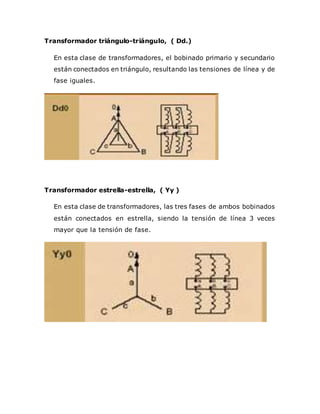 Transformador triángulo-triángulo, ( Dd.)
En esta clase de transformadores, el bobinado primario y secundario
están conectados en triángulo, resultando las tensiones de línea y de
fase iguales.
Transformador estrella-estrella, ( Yy )
En esta clase de transformadores, las tres fases de ambos bobinados
están conectados en estrella, siendo la tensión de línea 3 veces
mayor que la tensión de fase.
 