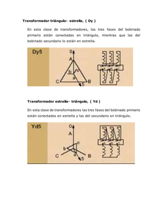 Transformador triángulo- estrella, ( Dy )
En esta clase de transformadores, las tres fases del bobinado
primario están conectadas en triángulo, mientras que las del
bobinado secundario lo están en estrella.
Transformador estrella- triángulo, ( Yd )
En esta clase de transformadores las tres fases del bobinado primario
están conectados en estrella y las del secundario en triángulo.
 