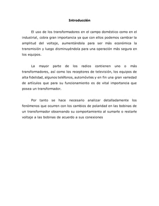 Introducción
El uso de los transformadores en el campo doméstico como en el
industrial, cobra gran importancia ya que con ellos podemos cambiar la
amplitud del voltaje, aumentándola para ser más económica la
transmisión y luego disminuyéndola para una operación más segura en
los equipos.
La mayor parte de los radios contienen uno o más
transformadores, así como los receptores de televisión, los equipos de
alta fidelidad, algunos teléfonos, automóviles y en fin una gran variedad
de artículos que para su funcionamiento es de vital importancia que
posea un transformador.
Por tanto se hace necesario analizar detalladamente los
fenómenos que ocurren con los cambios de polaridad en las bobinas de
un transformador observando su comportamiento al sumarle o restarle
voltaje a las bobinas de acuerdo a sus conexiones
 