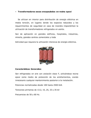 - Transformadores secos encapsulados en resina epoxi
Se utilizan en interior para distribución de energía eléctrica en
media tensión, en lugares donde los espacios reducidos y los
requerimientos de seguridad en caso de incendio imposibilitan la
utilización de transformadores refrigerados en aceite.
Son de aplicación en grandes edificios, hospitales, industrias,
minería, grandes centros comerciales y toda
Actividad que requiera la utilización intensiva de energía eléctrica.
Características Generales:
Son refrigerados en aire con aislación clase F, utilizándose resina
epoxi como medio de protección de los arrollamientos, siendo
innecesario cualquier mantenimiento posterior a la instalación.
Potencias normalizadas desde 100 hasta 2500 kVA
Tensiones primarias de 13.2, 15, 25, 33 y 35 kV
Frecuencias de 50 y 60 Hz.
 