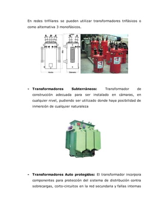 En redes trifilares se pueden utilizar transformadores trifásicos o
como alternativa 3 monofásicos.
- Transformadores Subterráneos: Transformador de
construcción adecuada para ser instalado en cámaras, en
cualquier nivel, pudiendo ser utilizado donde haya posibilidad de
inmersión de cualquier naturaleza
- Transformadores Auto protegidos: El transformador incorpora
componentes para protección del sistema de distribución contra
sobrecargas, corto-circuitos en la red secundaria y fallas internas
 