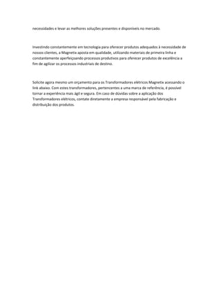 necessidades e levar as melhores soluções presentes e disponíveis no mercado.
Investindo constantemente em tecnologia para oferecer produtos adequados à necessidade de
nossos clientes, a Magnetix aposta em qualidade, utilizando materiais de primeira linha e
constantemente aperfeiçoando processos produtivos para oferecer produtos de excelência a
fim de agilizar os processos industriais de destino.
Solicite agora mesmo um orçamento para os Transformadores elétricos Magnetix acessando o
link abaixo. Com estes transformadores, pertencentes a uma marca de referência, é possível
tornar a experiência mais ágil e segura. Em caso de dúvidas sobre a aplicação dos
Transformadores elétricos, contate diretamente a empresa responsável pela fabricação e
distribuição dos produtos.
 