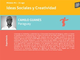 Ideas Sociales y Creatividad
Experiencia
CAMILO GUANES
Paraguay
Licenciado en marketing y publicidad de la Universidad Americana de Paraguay, realizo un master
en planificación de comunicación en la Miami Ad School de San Pablo, Brasil. Inicio sus trabajos de
publicidad en la renombrada Bilbao Y&R, después paso por una fugaz pasantía en una de las
mejores agencias del mundo ALMAP BBDO de Brasil y en el año 1.999 forma su propia agencia de
publicidad con Rodrigo Weiberlen y Luis Arce, desde ese año ONIRIA, a través de un gran trabajo
creativo, fue ganando su espacio nacional e internacionalmente. En el año 2006 Oniria se convierte
en la agencia mas creativa del Paraguay, al ser ganadora del premio agencia del año en los 2
festivales mas importantes del país, en ese mismo año gana el primer Ojo de Iberoamerica. Fue
presidente del Circulo de Creativos del Paraguay en el año 2007, formo parte de la comisión
directiva de la Asociación Paraguaya de Agencias de Publicidad y fue elegido por 2 años
consecutivos como el Creativo del Año en el 2006 y 2007 en el Festival Tatakua.
Módulo #1 – 31 ago
 