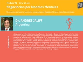 Negociación por Modelos MentalesExperiencia
Dr. ANDRES JALIFF
Argentina
Abogado por la Universidad Nacional de Tucumán. Licenciado y Doctor en Filosofía por la Universidad
de Navarra. Dirige la consultora Synergy & Trust y es socio de Gold Millennium Group. Es actualmente
profesor de Negociación y Ética Empresarial en la Universidad Austral. Ha desarrollado diversas
investigaciones sobre Ética y Negociación en la Universidad Navarra (España), en el Instituto
Panamericano de la Empresa (IPADE, México), Instituto de Estudios Superiores de la Empresa (IESE,
España) y en la Ecole Supérieure des Sciences Economiques et Comerciales (ESSEC, Francia). Ha sido TEDx
speaker en Tucumán en el año 2012. Su conferencia sobre solución de conflictos por modelos
mentales una de las más visitadas. Su trabajo de consultoría se centra en Gobierno Institucional,
Liderazgo y Negociación para empresas, entidades educativas y asesoramiento político, en Argentina,
Uruguay, Chile, Venezuela, México, Guatemala, Santo Domingo y España.
Reconocer, conocer y aprender estrategias de negociación por modelos mentales.
Módulo #2 – 13 y 14 set
 