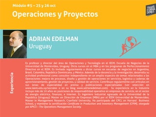 Operaciones y ProyectosExperiencia
ADRIAN EDELMAN
Uruguay
Es profesor y director del área de Operaciones y Tecnología en el IEEM, Escuela de Negocios de la
Universidad de Montevideo, Uruguay. Dicta cursos en el MBA y en los programas de Perfeccionamiento
Directivo en el IEEM. Es invitado regularmente a dictar cursos en escuelas de negocios en Argentina,
Brasil, Colombia, República Dominicana, y México. Además de la docencia y la investigación, desarrolla su
actividad profesional como consultor independiente en un amplio espectro de temas relacionados a las
Operaciones: mejora de procesos, diseño y gestión de operaciones en servicios, logística y cadenas de
aprovisionamiento, gestión de proyectos, y calidad de servicio. Contribuye regularmente con artículos en
sus áreas de especialidad en prensa y publicaciones especializadas (ver selección en
www.ieem.edu.uy/socrates o en su blog www.adrianedelman.com). Su experiencia en la industria
incluye más de 10 años en posiciones de responsabilidad operativa en empresas de servicio, en el sector
de energía eléctrica, finanzas, e Internet. Es Ingeniero Industrial egresado de la Universidad de la
República (Uruguay); Master en Dirección de Empresas (MBA) por el IEEM Universidad de Montevideo;
Master in Management Research, Cranfield University. Ha participado del CPCL en Harvard Business
School, y mantiene la certificación Certificate in Production and Inventory Management (CPIM), otorgada
por APICS – The Operations Management Society.
Módulo #5 – 25 y 26 oct
 