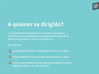 A quiénes va dirigido?
A emprendedores altamente motivados que buscan
herramientas y competencias que permitan acelerar su
desarrollo personal y el de sus proyectos.
Esto incluye:
emprendedores que simplemente tienen una idea.
emprendedores que ya estan ejecutando sus ideas.
intra-emprendedores que estan desarollando nuevos
negocios dentro de una empresa.
.
 