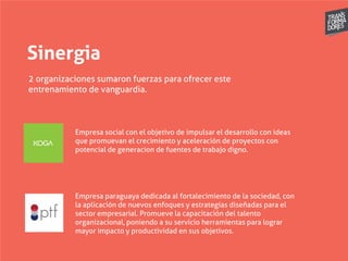 Sinergia
2 organizaciones sumaron fuerzas para ofrecer este
entrenamiento de vanguardia.
Empresa social con el objetivo de impulsar el desarrollo con ideas
que promuevan el crecimiento y aceleración de proyectos con
potencial de generacion de fuentes de trabajo digno.
Empresa paraguaya dedicada al fortalecimiento de la sociedad, con
la aplicación de nuevos enfoques y estrategias diseñadas para el
sector empresarial. Promueve la capacitación del talento
organizacional, poniendo a su servicio herramientas para lograr
mayor impacto y productividad en sus objetivos.
 