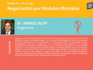 Negociación por Modelos MentalesExperiencia
Dr. ANDRES JALIFF
Argentina
Abogado por la Universidad Nacional de Tucumán. Licenciado y Doctor en Filosofía por la Universidad
de Navarra. Dirige la consultora Synergy & Trust y es socio de Gold Millennium Group. Es actualmente
profesor de Negociación y Ética Empresarial en la Universidad Austral. Ha desarrollado diversas
investigaciones sobre Ética y Negociación en la Universidad Navarra (España), en el Instituto
Panamericano de la Empresa (IPADE, México), Instituto de Estudios Superiores de la Empresa (IESE,
España) y en la Ecole Supérieure des Sciences Economiques et Comerciales (ESSEC, Francia). Ha sido TEDx
speaker en Tucumán en el año 2012. Su conferencia sobre solución de conflictos por modelos
mentales una de las más visitadas. Su trabajo de consultoría se centra en Gobierno Institucional,
Liderazgo y Negociación para empresas, entidades educativas y asesoramiento político, en Argentina,
Uruguay, Chile, Venezuela, México, Guatemala, Santo Domingo y España.
Módulo #1 – 30 y 31 ago
 