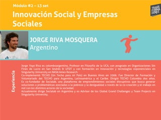Innovación Social y Empresas
Sociales
Experiencia
JORGE RIVA MOSQUERA
Argentino
Jorge Yoyo Riva es colomboargentino, Profesor en Filosofía de la UCA, con posgrado en Organizaciones Sin
Fines de Lucro en San Andrés & UTDT y con formación en innovación y tecnologías exponenciales en
Singularity University en NASA Ames Research.
Co-implementó TECHO (Un Techo para mi País) en Buenos Aires en 2006. Fue Director de Formación y
Voluntariado del TECHO para Argentina, Latinoamérica y el Caribe. Dirigió TECHO Colombia dos años.
Es co-fundador de Socialab, una plataforma de emprendimientos sociales disruptivos que busca generar
soluciones a problemáticas asociadas a la pobreza y la desigualdad a través de la co-creación y el trabajo en
red con los distintos actores de la sociedad.
Actualmente dirige Socialab en Argentina y es Advisor de los Global Grand Challenges y Team Projects en
Singularity University.
Módulo #2 – 13 set
 