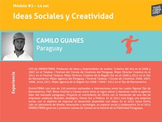 Ideas Sociales y Creatividad
Experiencia
CAMILO GUANES
Paraguay
CEO de ONIRIATBWA. Productor de ideas y emprendedor de sueños. Creativo del Año en el 2006 y
2007 en el Tatakua / Festival del Circulo de Creativos del Paraguay. Mejor Director Creativo en el
2011 en el Festival Tatakua. Mejor Director Creativo de la Región Sur en el 2009 y 2012 en el Ojo
de Iberoamerica. Mejor Agencia del Paraguay / Festival Tatakua / Circulo de Creativos: 2006, 2007,
2008, 2010, 2011. Mejor agencia de la Región Sur 2008 / 2009 / 2012 en el Ojo de Iberoamerica.
OniriaTBWA con mas de 150 premios nacionales e internaciones entre los cuales figuran Ojo de
Iberoamerica, FIAP, Wave Festival y Cannes entre otros se logro ubicar y mantener como la agencia
líder del mercado paraguayo. Proyecto el crecimiento de Oniria con la formación de una red de
empresas creativas: Brandon, Analógica, Viento Sur y Publica. En el 2012 crea Koga, una empresa
social, con el objetivo de impulsar el desarrollo sostenible con ideas. En el 2013 lanza Oniria
Lab: un laboratorio de diseño, innovación y tecnología, un espacio social y colaborativo. En el 2013
ONIRIATBWA gana los 3 primeros Leones de Cannes en la historia de la Publicidad Paraguaya.
Módulo #2 – 14 set
 