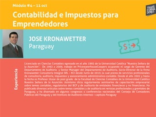 Contabilidad e Impuestos para
Emprendedores
Experiencia
JOSE KRONAWETTER
Paraguay
Licenciado en Ciencias Contables egresado en el año 1995 de la Universidad Católica “Nuestra Señora de
la Asunción”. De 1992 a 2009, trabajo en PricewaterhouseCoopers ocupando el cargo de Gerente del
Departamento de Auditoria y Senior Manager del Departamento de Auditoria. Socio-Director de la firma
Kronawetter Consultoría Integral SRL – KCI desde Junio de 2010, la cual presta de servicios profesionales
de consultoría, auditoría, impuestos y asesoramiento administrativo-contable. Desde el año 2002 y hasta
la fecha es Profesor titular de post grado de la Facultad de Ciencias Contables de la Universidad Católica
Nuestra Señora de la Asunción. Asimismo dicta regularmente seminarios de capacitación empresarial
sobre temas contables, regulatorios del BCP y de auditoría de entidades financieras y no financieras. Ha
publicado diversos artículos sobre temas contables y de auditoría en revistas profesionales y gremiales de
Paraguay, y ha disertado en algunos congresos o conferencias nacionales del Consejo de Contadores
Públicos del Paraguay y del Instituto de Auditores Internos – capítulo Paraguay.
Módulo #4 – 11 oct
 