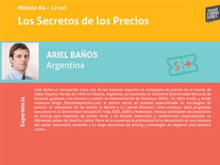 Los Secretos de los PreciosExperiencia
ARIEL BAÑOS
Argentina
Ariel Baños es reconocido como uno de los mayores expertos en estrategias de precios en el mundo de
habla hispana. Nacido en 1976 en Rosario, Argentina, es licenciado en Economía (Universidad Nacional de
Rosario), graduado con honores, y máster en Administración de Empresas (IDEA). En 2005 fundó, y desde
entonces dirige, fijaciondeprecios.com, el primer portal en español especializado en estrategias de
precios. Es columnista de los diarios La Nación y La Capital (Rosario). Como profesor, dicta programas
ejecutivos en la Universidad Torcuato Di Tella, IDEA, ADEN y Materiabiz. Realiza actividades de consultoría
en pricing para empresas de primer nivel, y ha dictado seminarios y conferencias especializadas en
diferentes países de América Latina. Parte de su experiencia profesional la ha desarollado en una empresa
del sector automotriz, teniendo a su cargo decisiones de pricing y estrategias de negocios para América
Latina.
Módulo #4 – 12 oct
 