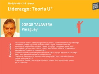 Liderazgo: Teoría U*Experiencia
JORGE TALAVERA
Paraguay
Facilitador de talleres sobre Diálogos Cívicos, sobre Crecimiento Personal y Liderazgo,
Talleres de Aprendizaje sobre Intervención en Grupos, Sistematización de
experiencias en proyectos sociales, Trabajo en Equipo, Eneagrama , entre otros.
Fue Director Ejecutivo de la Unidad Técnica del Gabinete Social de la Presidencia
de la República: (marzo2010/marzo2012)
Fue facilitador de los talleres y encuentros del ENEP - Equipo Nacional de Estrategia
País- , para aproximadamente 40 líderes sociales .
Director de los Centros de Rehabilitación Integral CRIT de la Fundación Teletón
(Desde agosto de 2012)
Es Asesor de OMAPA y asesor y facilitador de talleres de la organización Juntos
por la Educación.
Módulo #6 –7-8 - 9 nov
 