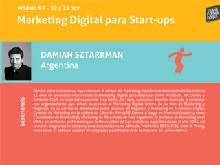 Marketing Digital para Start-upsExperiencia
DAMIAN SZTARKMAN
Argentina
Damián tiene una extensa trayectoria en el campo del Marketing, habiéndose desempeñado los últimos
15 años en proyectos relacionados al Marketing Digital para empresas como Microsoft, HP, Disney y
Kimberly Clark en todo Latinoamérica. Hoy lidera Alt Team, consultora flexible dedicada a colaborar
con organizaciones que deben incorporar al Marketing Digital dentro de su mix de Marketing y
Negocios. En su carrera se desempeño como Director de Negocios y Marketing en E-volution Digital,
Gerente de Marketing en la cadena de Librerías Yenny/El Ateneo y luego en Musimundo.com y como
Coordinador de Publicidad y Marketing de Post-Venta en Ford Argentina. Es profesor de Marketing en el
MBA y en el Master en Marketing de la Universidad de San Andrés en Argentina desde el año 2004, así
como en programas in-company para compañías como ABinveb, Telefónica, BBVA, ICBC, Ernst & Young,
entre otras. Es habitual speaker en congresos y conferencias de la industria en Latinoamérica.
Módulo #7 – 22 y 23 nov
 