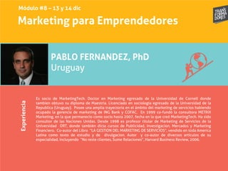 Marketing para EmprendedoresExperiencia
PABLO FERNANDEZ, PhD
Uruguay
Es socio de MarketingTech. Doctor en Marketing egresado de la Universidad de Cornell donde
tambien obtuvo su diploma de Maestria. Licenciado en sociologia egresado de la Universidad de la
Republica (Uruguay). Posee una amplia trayectoria en el ámbito del marketing de servicios habiendo
ocupado la gerencia de marketing de ING Bank y COFAC. En 1999 co-fundó la consultora METRIX
Marketing, en la que permanecio como socio hasta 2007, fecha en la que creó MarketingTech. Ha sido
consultor de las Naciones Unidas. Desde 1998 es profesor titular de Marketing de Servicios de la
Universidad ORT, donde también dicta cursos de Publicidad, Investigacion, Mercados y Marketing
Financiero. Co-autor del Libro “LA GESTION DEL MARKETING DE SERVICIOS”, vendido en toda America
Latina como texto de estudio y de divulgacion. Autor y co-autor de diversos artículos de su
especialidad, incluyendo “No reste clientes, Sume Relaciones”, Harvard Business Review, 2006.
Módulo #8 – 13 y 14 dic
 
