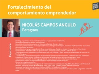 Fortalecimiento del
comportamiento emprendedor
Experiencia
NICOLÁS CAMPOS ANGULO
Paraguay
Psicólogo especialista en desarrollo de personas y equipos de alto rendimiento.
Master en Programación Neuro Lingüística (PNL)
Especialización en Implementación de Sistemas de Calidad – Sebrae – Brasil.
Formación y entrenamientos en Inteligencia Emocional, Inteligencias Múltiples, Desarrollo del Pensamiento – Julie Viens
de la Universidad de Harvard
Especialización en programas de Gestión Empresarial (Liderazgo, Trabajo en Equipo, Ventas y Gestión Financiera).
Entrenamientos realizados en Foz de Iguazu, Curitiba, San Paulo, Brasilia y Recife – Sebrae - Brasil
Entrenamiento en la metodología Empretec de la ONU, con el Sebrae – Brasil, seminários desarrollados de instructor en
Brasil y Paraguay.
Coordinación y desarrollo de proyectos de desarrollo de empresas juveniles desde la Fundación CIRD, con fondos de la
Embajada de Estados Unidos, el Gobierno de Finlandia, la Fundación Avina, la Unión Europea, entre otras.
Instructor del Diplomado de Liderazgo y gestión de proyectos en la Universidad Nacional de Itapúa.
Profesor de la materia de Emprendedorismo en la Universidad Nacional de Asunción.
Director de Meta Consultora S.A.
Ha desarrollado consultorías y programas de entrenamiento con clientes como Tigo, BBVA, Itaú, Solar S.A. de Finanzas, H.
Petersen, Informconf, Frutika, ADM Paraguay, Oniria, Doña Chipa, Farmacia Vicente Scavone, entre otras.
Socio de la Asociación de Empresarios Cristianos (ADEC) y el Foro Brasil – Paraguay
Tiene alianzas estratégicas con empresas consultoras Brasileras como Evolui, Nexu´s, Gallon y Soler, y Argentinas como ON
Brand.
 