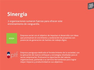 Sinergia
2 organizaciones sumaron fuerzas para ofrecer este
entrenamiento de vanguardia.
Empresa social con el objetivo de impulsar el desarrollo con ideas
que promuevan el crecimiento y aceleración de proyectos con
potencial de generacion de fuentes de trabajo digno.
Empresa paraguaya dedicada al fortalecimiento de la sociedad, con
la aplicación de nuevos enfoques y estrategias diseñadas para el
sector empresarial. Promueve la capacitación del talento
organizacional, poniendo a su servicio herramientas para lograr
mayor impacto y productividad en sus objetivos.
 